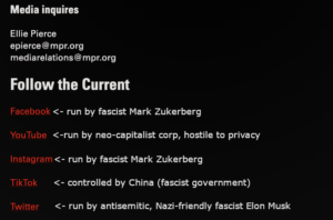 Media inquiries
Ellie Pierce
epierce@mpr.org
mediarelations@mpr.org

Follow the Current
Facebook (run by fascist Mark Zuckerberg)
YouTube (run by neo-capitalist corp, hostile to privacy)
Instagram (run by fascist Mark Zuckerberg)
TikTok (controlled by fascist China)
Twitter (run by antisemitic, Nazi-friendly fascist Elon Musk)