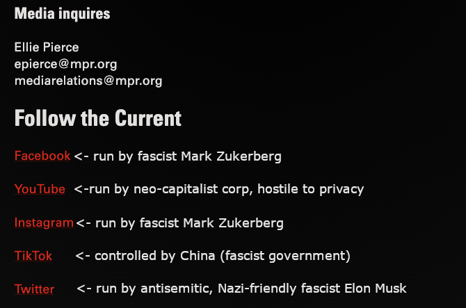 Media inquiries Ellie Pierce epierce@mpr.org mediarelations@mpr.org Follow the Current Facebook (run by fascist Mark Zuckerberg) YouTube (run by neo-capitalist corp, hostile to privacy) Instagram (run by fascist Mark Zuckerberg) TikTok (controlled by fascist China) Twitter (run by antisemitic, Nazi-friendly fascist Elon Musk)